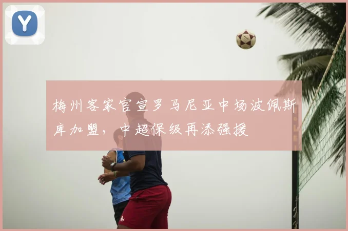 梅州客家官宣罗马尼亚中场波佩斯库加盟，中超保级再添强援