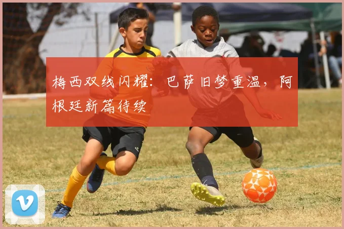 梅西双线闪耀：巴萨旧梦重温，阿根廷新篇待续