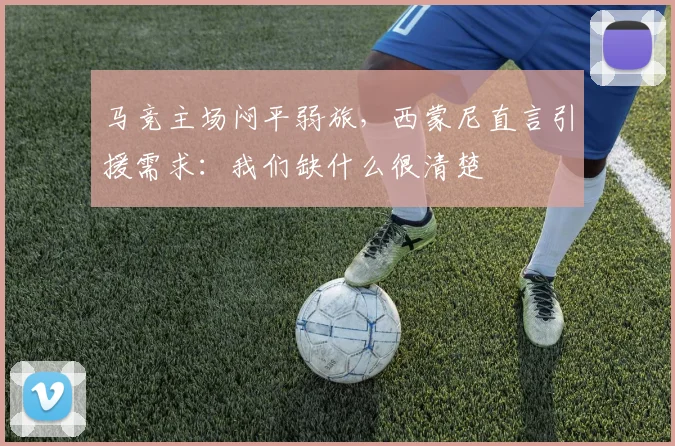 马竞主场闷平弱旅，西蒙尼直言引援需求：我们缺什么很清楚